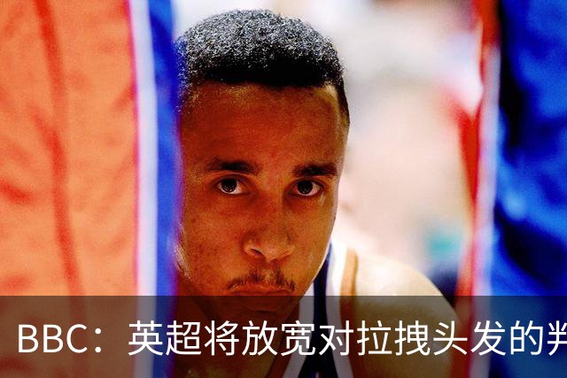 BBC：英超将放宽对拉拽头发的判罚尺度，25/26赛季3人因此染红